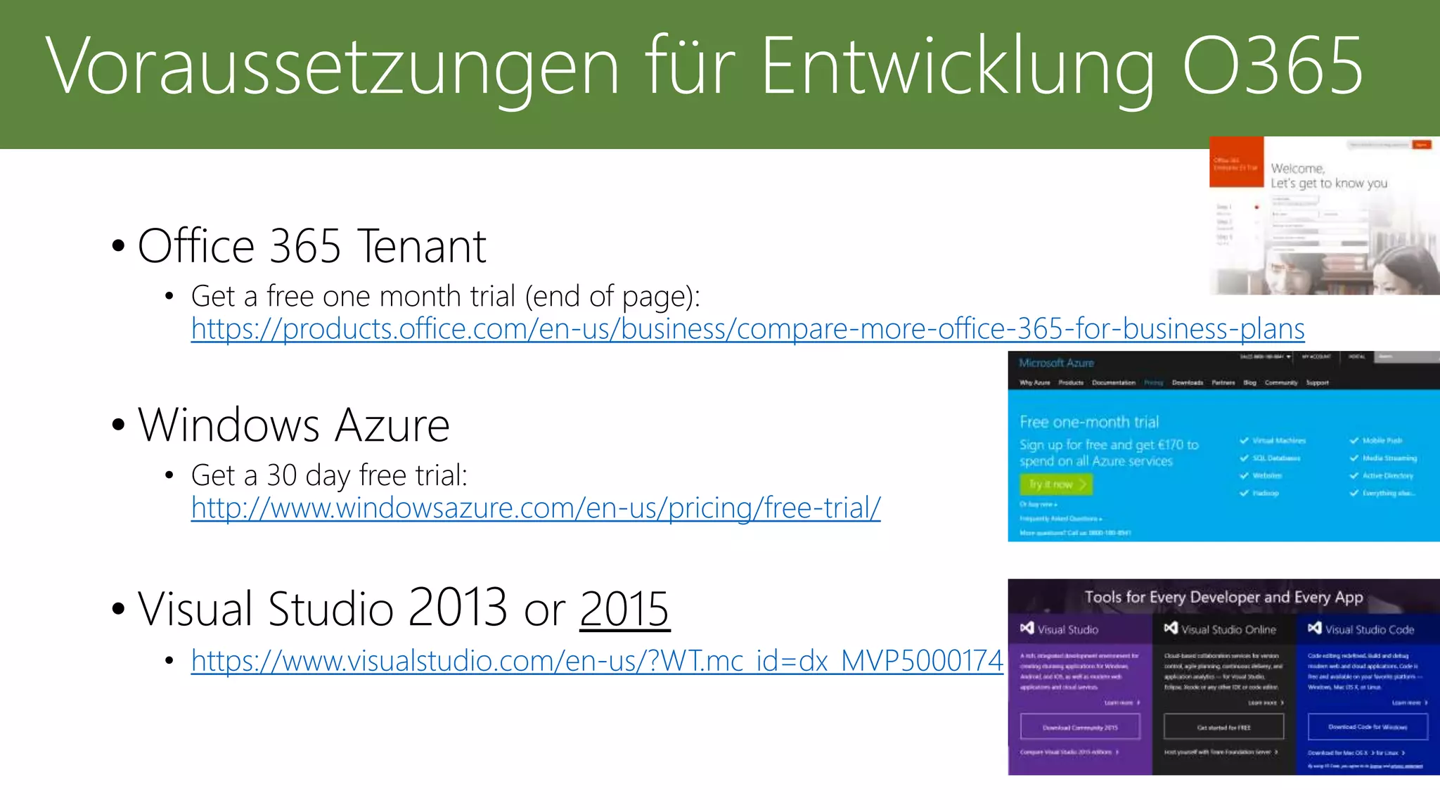 • Office 365 Tenant
• Get a free one month trial (end of page):
https://products.office.com/en-us/business/compare-more-office-365-for-business-plans
• Windows Azure
• Get a 30 day free trial:
http://www.windowsazure.com/en-us/pricing/free-trial/
• Visual Studio 2013 or 2015
• https://www.visualstudio.com/en-us/?WT.mc_id=dx_MVP5000174
Voraussetzungen für Entwicklung O365
 