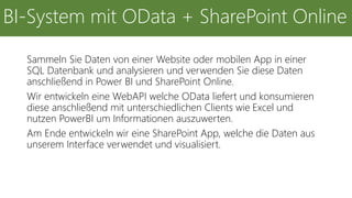 Sammeln Sie Daten von einer Website oder mobilen App in einer
SQL Datenbank und analysieren und verwenden Sie diese Daten
anschließend in Power BI und SharePoint Online.
Wir entwickeln eine WebAPI welche OData liefert und konsumieren
diese anschließend mit unterschiedlichen Clients wie Excel und
nutzen PowerBI um Informationen auszuwerten.
Am Ende entwickeln wir eine SharePoint App, welche die Daten aus
unserem Interface verwendet und visualisiert.
BI-System mit OData + SharePoint Online
 
