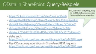 • https://spkonf.sharepoint.com/sites/dev/_api/web
• /lists/getbytitle('Ratings')/items?$select=Title,RatingSpeaker
• /lists/GETbytitle('ratings')/items?$filter=Title eq 'SESSion2‘
• /lists/getbytitle('ratings')/items?$top=2&$select=Title
• /lists(guid'852d5762-6032-4150-a550-ff01db0c5517')/Items(2)
• siehe auch:
https://msdn.microsoft.com/en-us/library/office/fp142385.aspx
• Use OData query operations in SharePoint REST requests
https://msdn.microsoft.com/en-us/library/office/fp142385.aspx
OData in SharePoint: Query-Beispiele
Die „Methoden“ GetByTitle(), lists()
etc. sind OData Extensions um das
Service einfacher zu verwenden
 