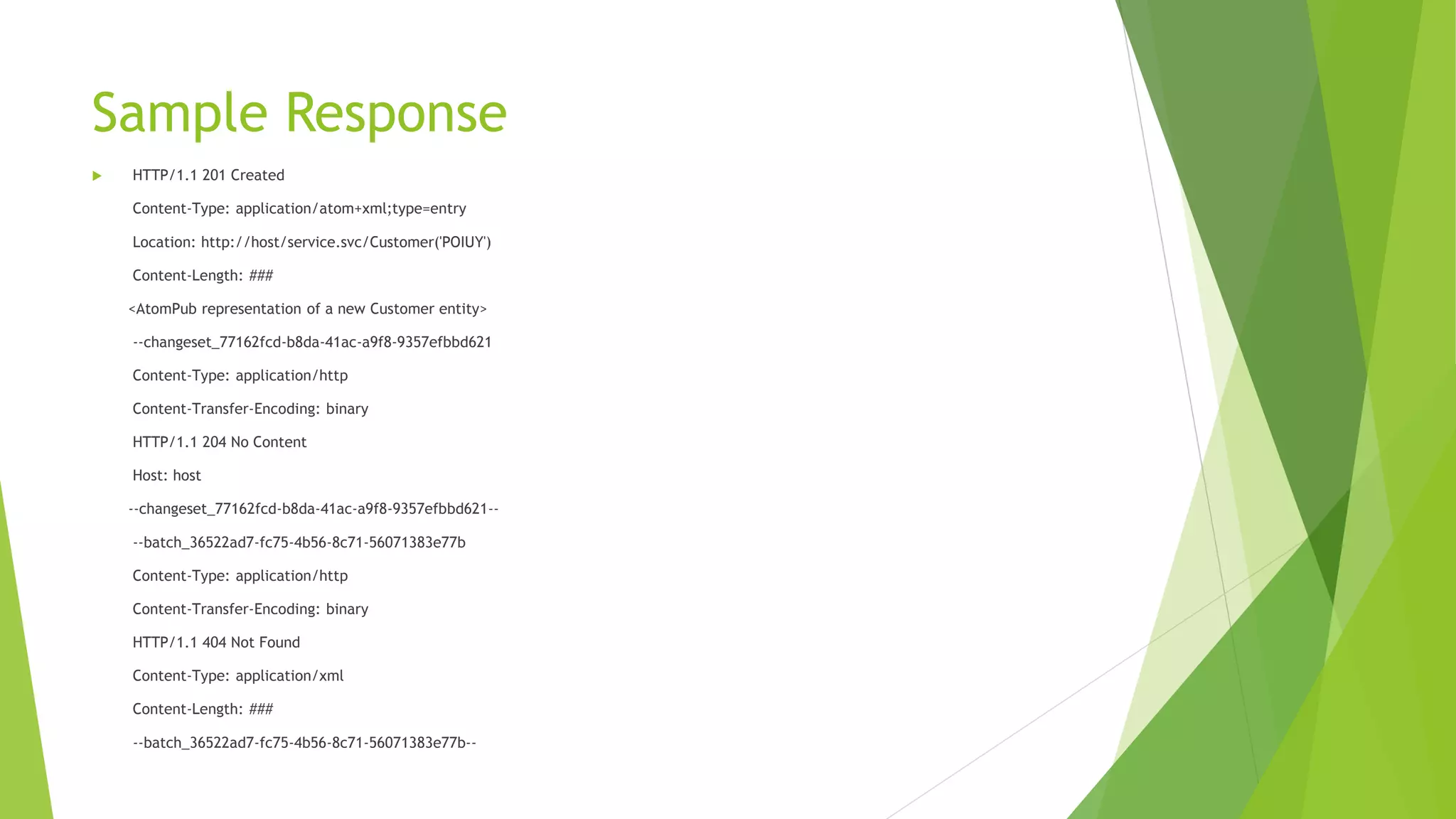 Sample Response
 HTTP/1.1 201 Created
Content-Type: application/atom+xml;type=entry
Location: http://host/service.svc/Customer('POIUY')
Content-Length: ###
<AtomPub representation of a new Customer entity>
--changeset_77162fcd-b8da-41ac-a9f8-9357efbbd621
Content-Type: application/http
Content-Transfer-Encoding: binary
HTTP/1.1 204 No Content
Host: host
--changeset_77162fcd-b8da-41ac-a9f8-9357efbbd621--
--batch_36522ad7-fc75-4b56-8c71-56071383e77b
Content-Type: application/http
Content-Transfer-Encoding: binary
HTTP/1.1 404 Not Found
Content-Type: application/xml
Content-Length: ###
--batch_36522ad7-fc75-4b56-8c71-56071383e77b--
 