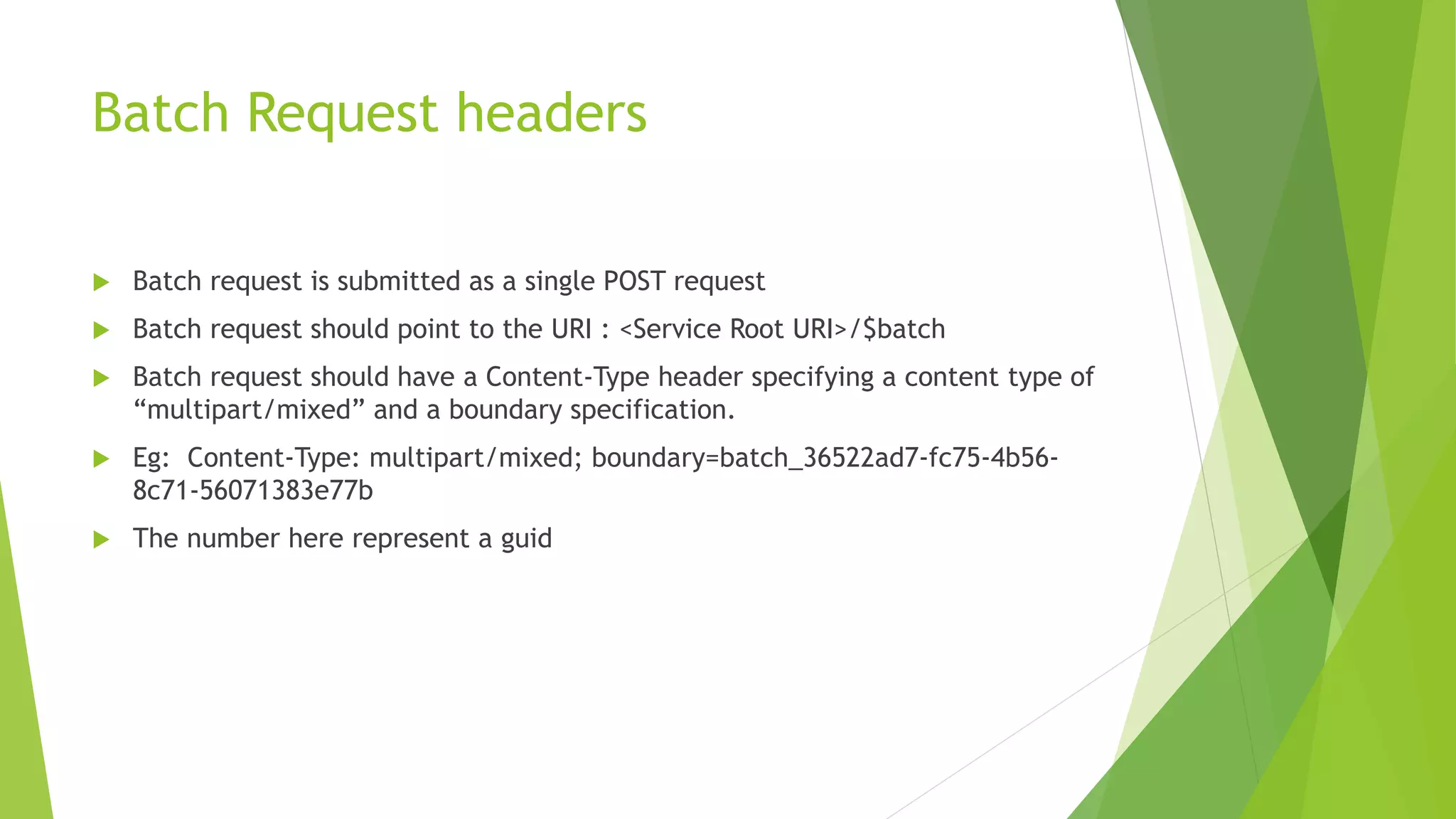 Batch Request headers
 Batch request is submitted as a single POST request
 Batch request should point to the URI : <Service Root URI>/$batch
 Batch request should have a Content-Type header specifying a content type of
“multipart/mixed” and a boundary specification.
 Eg: Content-Type: multipart/mixed; boundary=batch_36522ad7-fc75-4b56-
8c71-56071383e77b
 The number here represent a guid
 