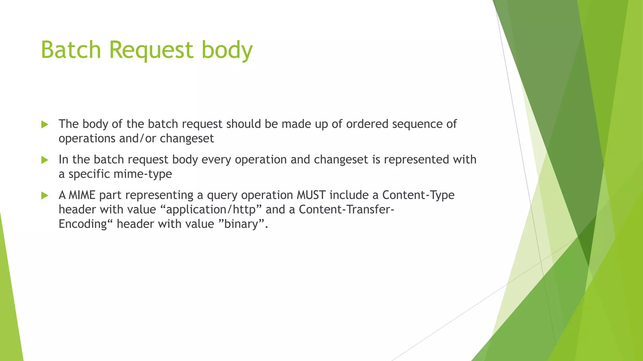 Batch Request body
 The body of the batch request should be made up of ordered sequence of
operations and/or changeset
 In the batch request body every operation and changeset is represented with
a specific mime-type
 A MIME part representing a query operation MUST include a Content-Type
header with value “application/http” and a Content-Transfer-
Encoding“ header with value ”binary”.
 