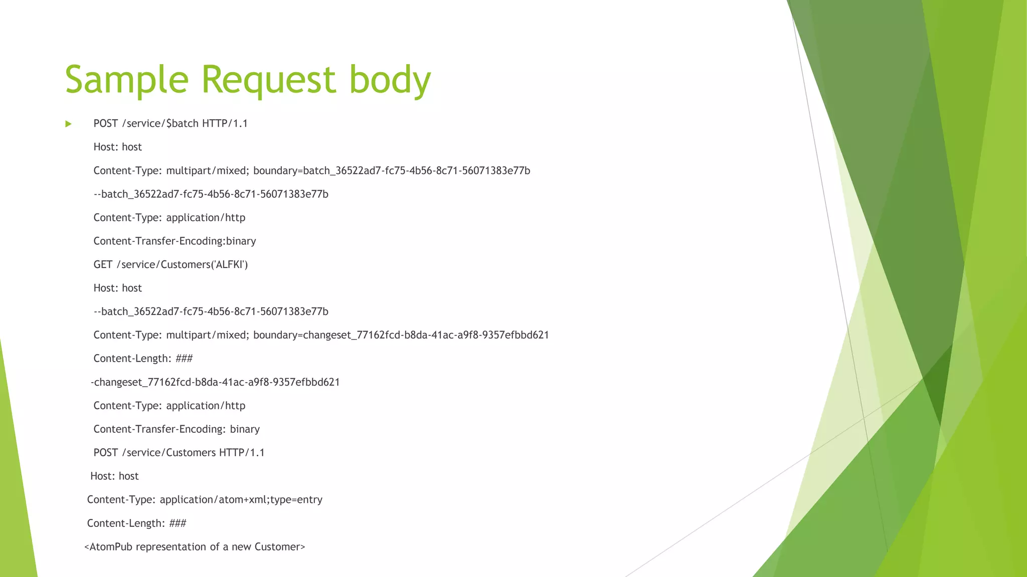 Sample Request body
 POST /service/$batch HTTP/1.1
Host: host
Content-Type: multipart/mixed; boundary=batch_36522ad7-fc75-4b56-8c71-56071383e77b
--batch_36522ad7-fc75-4b56-8c71-56071383e77b
Content-Type: application/http
Content-Transfer-Encoding:binary
GET /service/Customers('ALFKI')
Host: host
--batch_36522ad7-fc75-4b56-8c71-56071383e77b
Content-Type: multipart/mixed; boundary=changeset_77162fcd-b8da-41ac-a9f8-9357efbbd621
Content-Length: ###
-changeset_77162fcd-b8da-41ac-a9f8-9357efbbd621
Content-Type: application/http
Content-Transfer-Encoding: binary
POST /service/Customers HTTP/1.1
Host: host
Content-Type: application/atom+xml;type=entry
Content-Length: ###
<AtomPub representation of a new Customer>
 