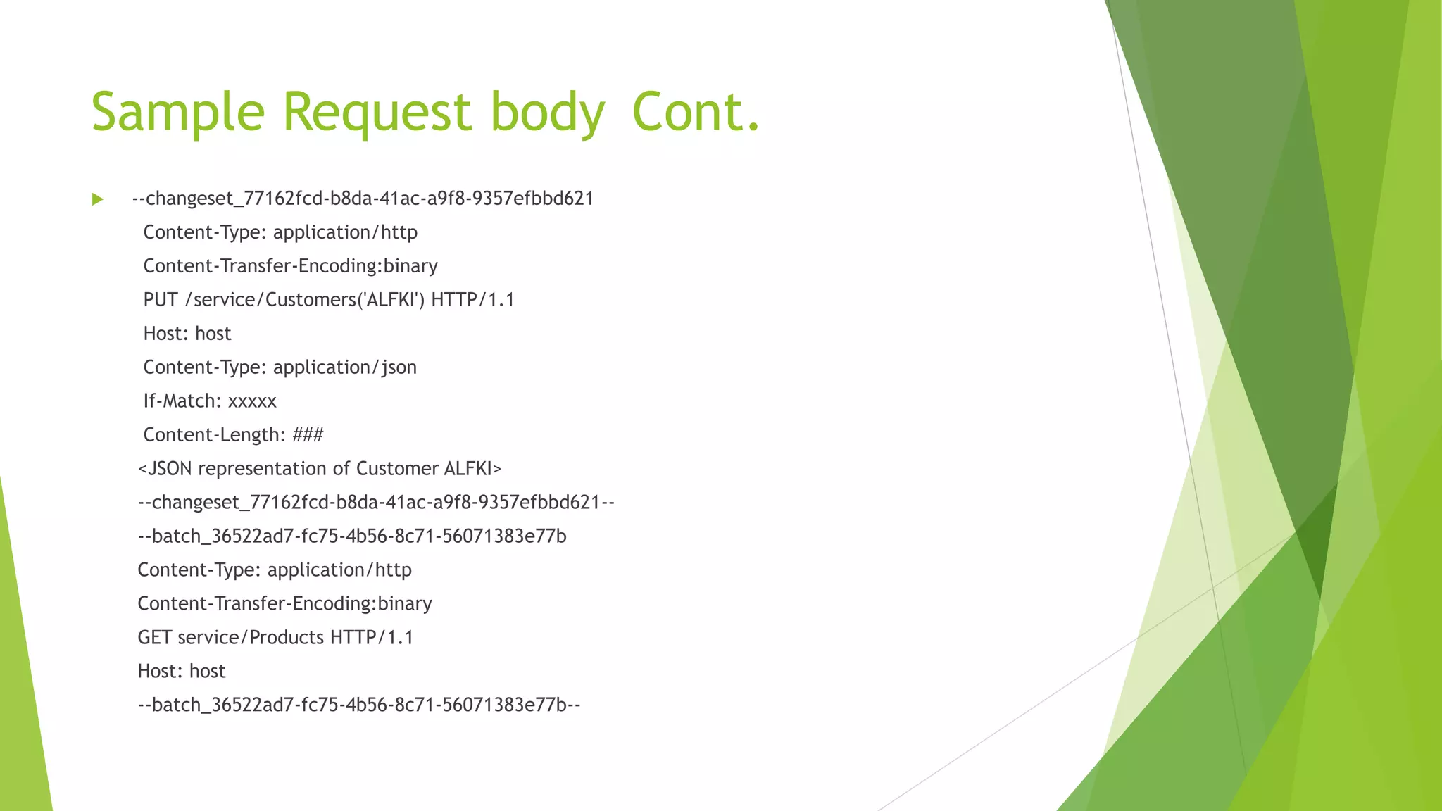 Sample Request body Cont.
 --changeset_77162fcd-b8da-41ac-a9f8-9357efbbd621
Content-Type: application/http
Content-Transfer-Encoding:binary
PUT /service/Customers('ALFKI') HTTP/1.1
Host: host
Content-Type: application/json
If-Match: xxxxx
Content-Length: ###
<JSON representation of Customer ALFKI>
--changeset_77162fcd-b8da-41ac-a9f8-9357efbbd621--
--batch_36522ad7-fc75-4b56-8c71-56071383e77b
Content-Type: application/http
Content-Transfer-Encoding:binary
GET service/Products HTTP/1.1
Host: host
--batch_36522ad7-fc75-4b56-8c71-56071383e77b--
 