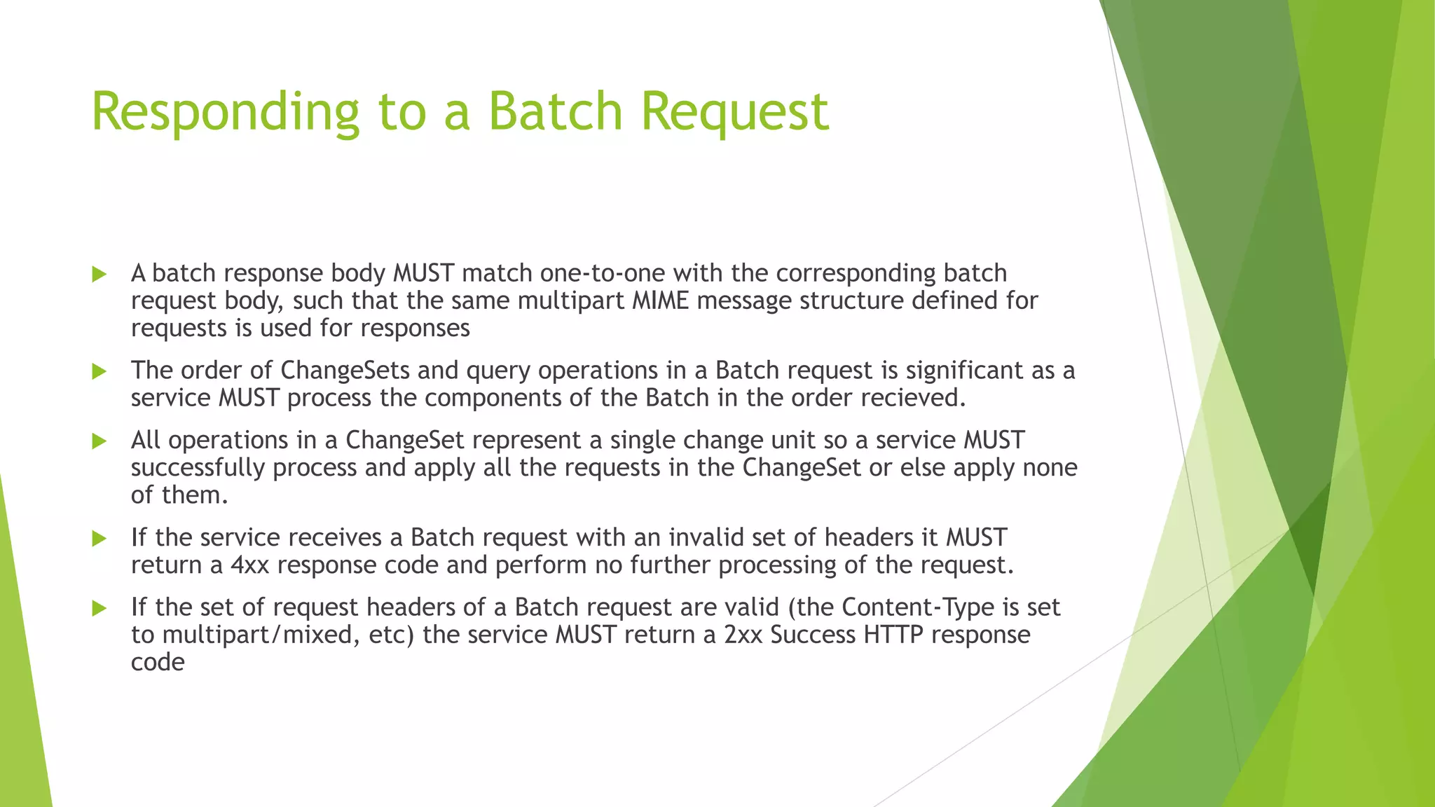 Responding to a Batch Request
 A batch response body MUST match one-to-one with the corresponding batch
request body, such that the same multipart MIME message structure defined for
requests is used for responses
 The order of ChangeSets and query operations in a Batch request is significant as a
service MUST process the components of the Batch in the order recieved.
 All operations in a ChangeSet represent a single change unit so a service MUST
successfully process and apply all the requests in the ChangeSet or else apply none
of them.
 If the service receives a Batch request with an invalid set of headers it MUST
return a 4xx response code and perform no further processing of the request.
 If the set of request headers of a Batch request are valid (the Content-Type is set
to multipart/mixed, etc) the service MUST return a 2xx Success HTTP response
code
 