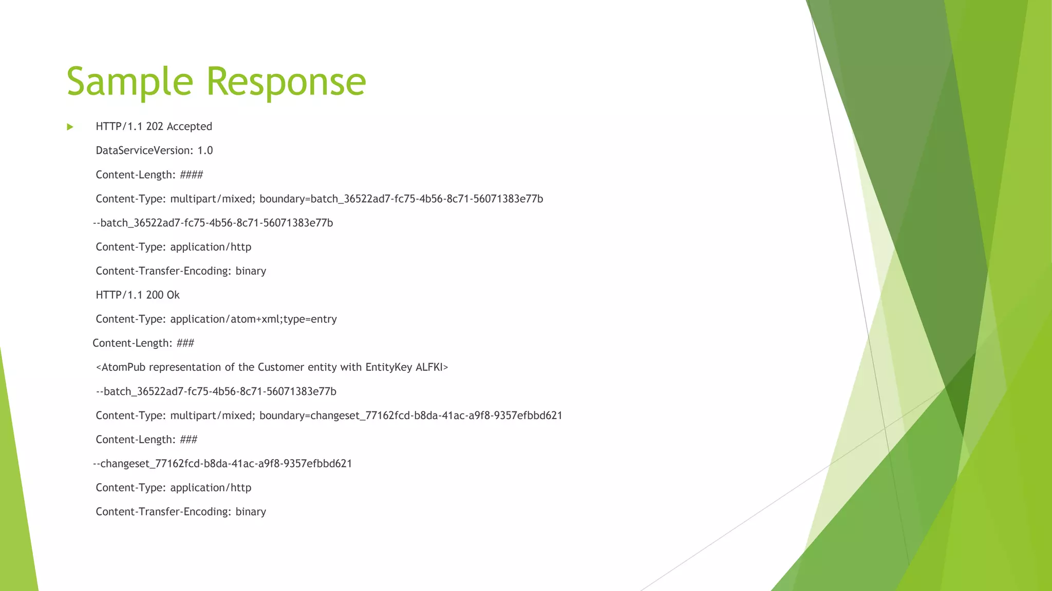 Sample Response
 HTTP/1.1 202 Accepted
DataServiceVersion: 1.0
Content-Length: ####
Content-Type: multipart/mixed; boundary=batch_36522ad7-fc75-4b56-8c71-56071383e77b
--batch_36522ad7-fc75-4b56-8c71-56071383e77b
Content-Type: application/http
Content-Transfer-Encoding: binary
HTTP/1.1 200 Ok
Content-Type: application/atom+xml;type=entry
Content-Length: ###
<AtomPub representation of the Customer entity with EntityKey ALFKI>
--batch_36522ad7-fc75-4b56-8c71-56071383e77b
Content-Type: multipart/mixed; boundary=changeset_77162fcd-b8da-41ac-a9f8-9357efbbd621
Content-Length: ###
--changeset_77162fcd-b8da-41ac-a9f8-9357efbbd621
Content-Type: application/http
Content-Transfer-Encoding: binary
 