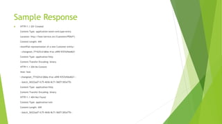 Sample Response
 HTTP/1.1 201 Created
Content-Type: application/atom+xml;type=entry
Location: http://host/service.svc/Customer('POIUY')
Content-Length: ###
<AtomPub representation of a new Customer entity>
--changeset_77162fcd-b8da-41ac-a9f8-9357efbbd621
Content-Type: application/http
Content-Transfer-Encoding: binary
HTTP/1.1 204 No Content
Host: host
--changeset_77162fcd-b8da-41ac-a9f8-9357efbbd621--
--batch_36522ad7-fc75-4b56-8c71-56071383e77b
Content-Type: application/http
Content-Transfer-Encoding: binary
HTTP/1.1 404 Not Found
Content-Type: application/xml
Content-Length: ###
--batch_36522ad7-fc75-4b56-8c71-56071383e77b--
 
