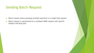 Sending Batch Request
 Batch request allows grouping multiple operation in a single http request
 Batch request is represented as a multipart MIME request with specific
headers and body part
 