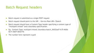 Batch Request headers
 Batch request is submitted as a single POST request
 Batch request should point to the URI : <Service Root URI>/$batch
 Batch request should have a Content-Type header specifying a content type of
“multipart/mixed” and a boundary specification.
 Eg: Content-Type: multipart/mixed; boundary=batch_36522ad7-fc75-4b56-
8c71-56071383e77b
 The number here represent a guid
 