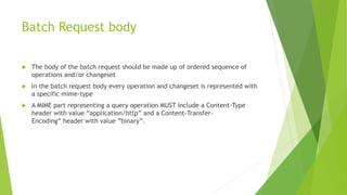 Batch Request body
 The body of the batch request should be made up of ordered sequence of
operations and/or changeset
 In the batch request body every operation and changeset is represented with
a specific mime-type
 A MIME part representing a query operation MUST include a Content-Type
header with value “application/http” and a Content-Transfer-
Encoding“ header with value ”binary”.
 