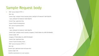 Sample Request body
 POST /service/$batch HTTP/1.1
Host: host
Content-Type: multipart/mixed; boundary=batch_36522ad7-fc75-4b56-8c71-56071383e77b
--batch_36522ad7-fc75-4b56-8c71-56071383e77b
Content-Type: application/http
Content-Transfer-Encoding:binary
GET /service/Customers('ALFKI')
Host: host
--batch_36522ad7-fc75-4b56-8c71-56071383e77b
Content-Type: multipart/mixed; boundary=changeset_77162fcd-b8da-41ac-a9f8-9357efbbd621
Content-Length: ###
-changeset_77162fcd-b8da-41ac-a9f8-9357efbbd621
Content-Type: application/http
Content-Transfer-Encoding: binary
POST /service/Customers HTTP/1.1
Host: host
Content-Type: application/atom+xml;type=entry
Content-Length: ###
<AtomPub representation of a new Customer>
 