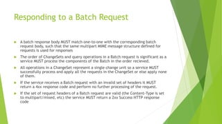 Responding to a Batch Request
 A batch response body MUST match one-to-one with the corresponding batch
request body, such that the same multipart MIME message structure defined for
requests is used for responses
 The order of ChangeSets and query operations in a Batch request is significant as a
service MUST process the components of the Batch in the order recieved.
 All operations in a ChangeSet represent a single change unit so a service MUST
successfully process and apply all the requests in the ChangeSet or else apply none
of them.
 If the service receives a Batch request with an invalid set of headers it MUST
return a 4xx response code and perform no further processing of the request.
 If the set of request headers of a Batch request are valid (the Content-Type is set
to multipart/mixed, etc) the service MUST return a 2xx Success HTTP response
code
 