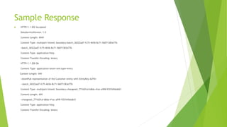 Sample Response
 HTTP/1.1 202 Accepted
DataServiceVersion: 1.0
Content-Length: ####
Content-Type: multipart/mixed; boundary=batch_36522ad7-fc75-4b56-8c71-56071383e77b
--batch_36522ad7-fc75-4b56-8c71-56071383e77b
Content-Type: application/http
Content-Transfer-Encoding: binary
HTTP/1.1 200 Ok
Content-Type: application/atom+xml;type=entry
Content-Length: ###
<AtomPub representation of the Customer entity with EntityKey ALFKI>
--batch_36522ad7-fc75-4b56-8c71-56071383e77b
Content-Type: multipart/mixed; boundary=changeset_77162fcd-b8da-41ac-a9f8-9357efbbd621
Content-Length: ###
--changeset_77162fcd-b8da-41ac-a9f8-9357efbbd621
Content-Type: application/http
Content-Transfer-Encoding: binary
 