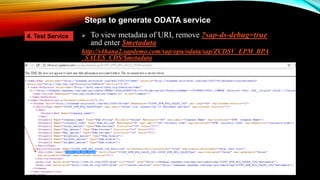 Steps to generate ODATA service
 To view metadata of URI, remove ?sap-ds-debug=true
and enter $metadata
http://s4hana2.sapdemo.com/sap/opu/odata/sap/ZCDSV_EPM_BPA
_SALES_CDS/$metadata
4. Test Service
 
