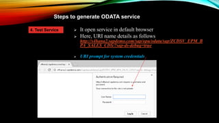 Steps to generate ODATA service
 It open service in default browser
 Here, URI name details as follows
http://s4hana2.sapdemo.com/sap/opu/odata/sap/ZCDSV_EPM_B
PA_SALES_CDS/?sap-ds-debug=true
 URI prompt for system credentials
4. Test Service
 