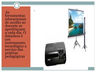 As ferramentas educacionais de auxílio ao docente se aperfeiçoam a cada dia. O datashou é um instrumento tecnológico a serviço das práticas  pedagógicas .  .  