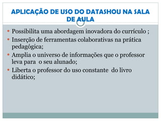 APLICAÇÃO DE USO DO DATASHOU NA SALA DE AULA Possibilita uma abordagem inovadora do currículo ; Inserção de ferramentas colaborativas na prática pedagógica; Amplia o universo de informações que o professor leva para  o seu alunado; Liberta o professor do uso constante  do livro didático; 