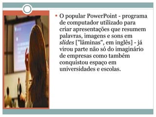 O popular PowerPoint - programa de computador utilizado para criar apresentações que resumem palavras, imagens e sons em  slides  ["lâminas", em inglês] - já virou parte não só do imaginário de empresas como também conquistou espaço em universidades e escolas. 