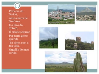 Princesa do Seridó,  Ante a Serra de Sant'Ana  E o Pico do Totoró,  Ó cidade sedução  Por tanta gente querida   Eu sinto, com a tua vida,  Orgulho do meu sertão. 