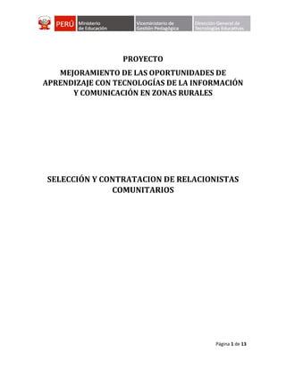 Página 1 de 13
PROYECTO
MEJORAMIENTO DE LAS OPORTUNIDADES DE
APRENDIZAJE CON TECNOLOGÍAS DE LA INFORMACIÓN
Y COMUNICACIÓN EN ZONAS RURALES
SELECCIÓN Y CONTRATACION DE RELACIONISTAS
COMUNITARIOS
 