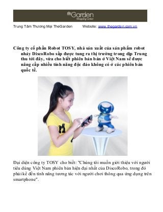 Trung Tâm Thương Mại TheGarden Website: www.thegarden.com.vn
Công ty cổ phần Robot TOSY, nhà sản xuất của sản phẩm robot
nhảy DiscoRobo sắp được tung ra thị trường trong dịp Trung
thu tới đây, vừa cho biết phiên bản bán ở Việt Nam sẽ được
nâng cấp nhiều tính năng độc đáo không có ở các phiên bản
quốc tế.
Đại diện công ty TOSY cho biết: "Chúng tôi muốn giới thiệu với người
tiêu dùng Việt Nam phiên bản hiện đại nhất của DiscoRobo, trong đó
phải kể đến tính năng tương tác với người chơi thông qua ứng dụng trên
smartphone".
 