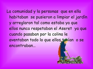 La comunidad y la personas que en ella
habitaban se pusieron a limpiar el jardín
y arreglaron tal como estaba ya que
ellos nunca respetaban el Aseret ya que
cuando pasaban por la colina le
aventaban todo lo que ellos traían o se
encontraban…
 