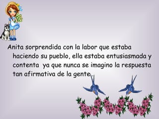 Anita sorprendida con la labor que estaba
haciendo su pueblo, ella estaba entusiasmada y
contenta ya que nunca se imagino la respuesta
tan afirmativa de la gente…
 