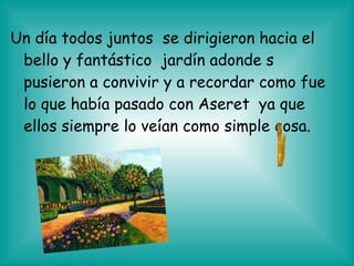 Un día todos juntos se dirigieron hacia el
bello y fantástico jardín adonde s
pusieron a convivir y a recordar como fue
lo que había pasado con Aseret ya que
ellos siempre lo veían como simple cosa.
 