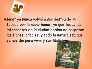 Aseret ya nunca volvió a ser destruido ni
tocado por la mano huma , ya que todos los
integrantes de la ciudad debían de respetar
las flores, árboles, y todo la naturaleza que
se nos dio para vivir y ser libres…
 