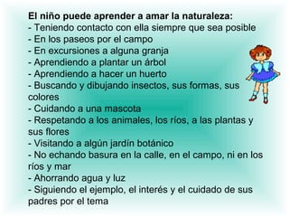 El niño puede aprender a amar la naturaleza:
- Teniendo contacto con ella siempre que sea posible
- En los paseos por el campo
- En excursiones a alguna granja
- Aprendiendo a plantar un árbol
- Aprendiendo a hacer un huerto
- Buscando y dibujando insectos, sus formas, sus
colores
- Cuidando a una mascota
- Respetando a los animales, los ríos, a las plantas y
sus flores
- Visitando a algún jardín botánico
- No echando basura en la calle, en el campo, ni en los
ríos y mar
- Ahorrando agua y luz
- Siguiendo el ejemplo, el interés y el cuidado de sus
padres por el tema
 