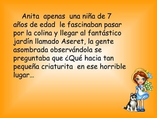 Anita apenas una niña de 7
años de edad le fascinaban pasar
por la colina y llegar al fantástico
jardín llamado Aseret, la gente
asombrada observándola se
preguntaba que ¿Qué hacia tan
pequeña criaturita en ese horrible
lugar…
 