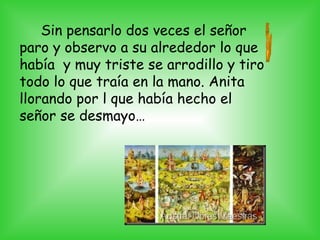 Sin pensarlo dos veces el señor
paro y observo a su alrededor lo que
había y muy triste se arrodillo y tiro
todo lo que traía en la mano. Anita
llorando por l que había hecho el
señor se desmayo…
 