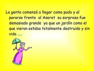 La gente comenzó a llegar como pudo y al
pararse frente al Aseret su sorpresa fue
demasiado grande ya que un jardín como el
que vieron estaba totalmente destruido y sin
vida …..
 
