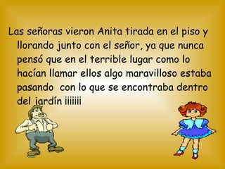 Las señoras vieron Anita tirada en el piso y
llorando junto con el señor, ya que nunca
pensó que en el terrible lugar como lo
hacían llamar ellos algo maravilloso estaba
pasando con lo que se encontraba dentro
del jardín ¡¡¡¡¡¡¡
 