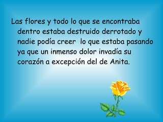 Las flores y todo lo que se encontraba
dentro estaba destruido derrotado y
nadie podía creer lo que estaba pasando
ya que un inmenso dolor invadía su
corazón a excepción del de Anita.
 