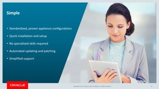 Copyright © 2017, Oracle and/or its affiliates. All rights reserved. |Copyright © 2017, Oracle and/or its affiliates. All rights reserved. |
Simple
• Standardized, proven appliance configurations
• Quick installation and setup
• No specialized skills required
• Automated updating and patching
• Simplified support
11
 