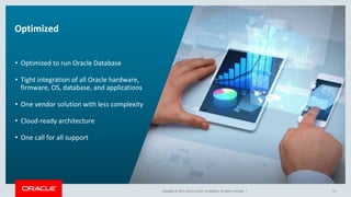 Copyright © 2017, Oracle and/or its affiliates. All rights reserved. |Copyright © 2017, Oracle and/or its affiliates. All rights reserved. |
Optimized
• Optimized to run Oracle Database
• Tight integration of all Oracle hardware,
firmware, OS, database, and applications
• One vendor solution with less complexity
• Cloud-ready architecture
• One call for all support
13
 