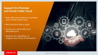 Copyright © 2017, Oracle and/or its affiliates. All rights reserved. |Copyright © 2017, Oracle and/or its affiliates. All rights reserved. |
Support On-Premises
and Oracle Public Cloud
• Same skills and standards on-premises
and in Oracle Public Cloud
• Back up critical data in cloud
• Archive non-critical data at an
affordable price
• Ready-to-use capabilities, or
integrate your choice of frameworks
14
 