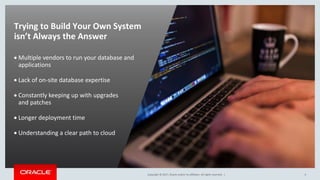 Copyright © 2017, Oracle and/or its affiliates. All rights reserved. |Copyright © 2017, Oracle and/or its affiliates. All rights reserved. |
Trying to Build Your Own System
isn’t Always the Answer
 Multiple vendors to run your database and
applications
 Lack of on-site database expertise
 Constantly keeping up with upgrades
and patches
 Longer deployment time
 Understanding a clear path to cloud
4
 