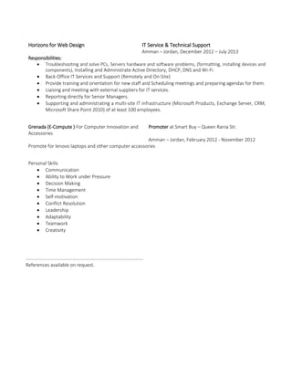 Horizons for Web Design IT Service & Technical Support
Amman – Jordan, December 2012 – July 2013
Responsibilities:
 Troubleshooting and solve PCs, Servers hardware and software problems, (formatting, installing devices and
components), Installing and Administrate Active Directory, DHCP, DNS and Wi-Fi.
 Back-Office IT Services and Support (Remotely and On-Site)
 Provide training and orientation for new staff and Scheduling meetings and preparing agendas for them.
 Liaising and meeting with external suppliers for IT services.
 Reporting directly for Senior Managers.
 Supporting and administrating a multi-site IT infrastructure (Microsoft Products, Exchange Server, CRM,
Microsoft Share Point 2010) of at least 100 employees.
Grenada (E-Compute ) For Computer Innovation and
Accessories
Promoter at Smart Buy – Queen Rania Str.
Amman – Jordan, February 2012 - November 2012
Promote for lenovo laptops and other computer accessories
Personal Skills
 Communication
 Ability to Work under Pressure
 Decision Making
 Time Management
 Self-motivation
 Conflict Resolution
 Leadership
 Adaptability
 Teamwork
 Creativity
………………………………………………………………………………………
References available on request.
 