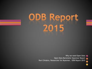 Why we need Open Data
Open Data Barometer Myanmar Report
Ravi Chhabra, Researcher for Myanmar, ODB Report 2015
 