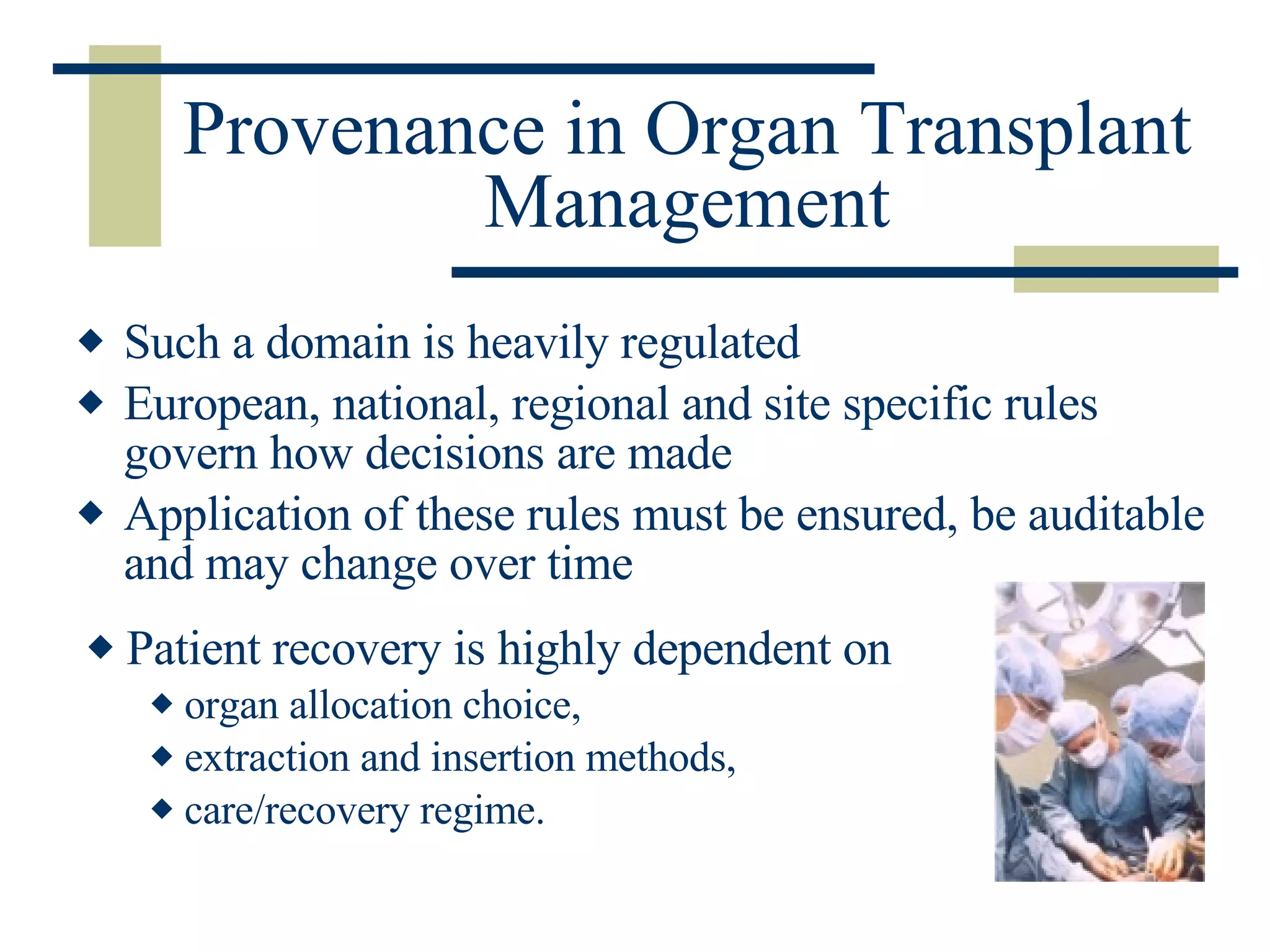 Provenance in Organ Transplant Management Such a domain is heavily regulated European, national, regional and site specific rules govern how decisions are made Application of these rules must be ensured, be auditable and may change over time Patient recovery is highly dependent on  organ allocation choice, extraction and insertion methods,  care/recovery regime. 