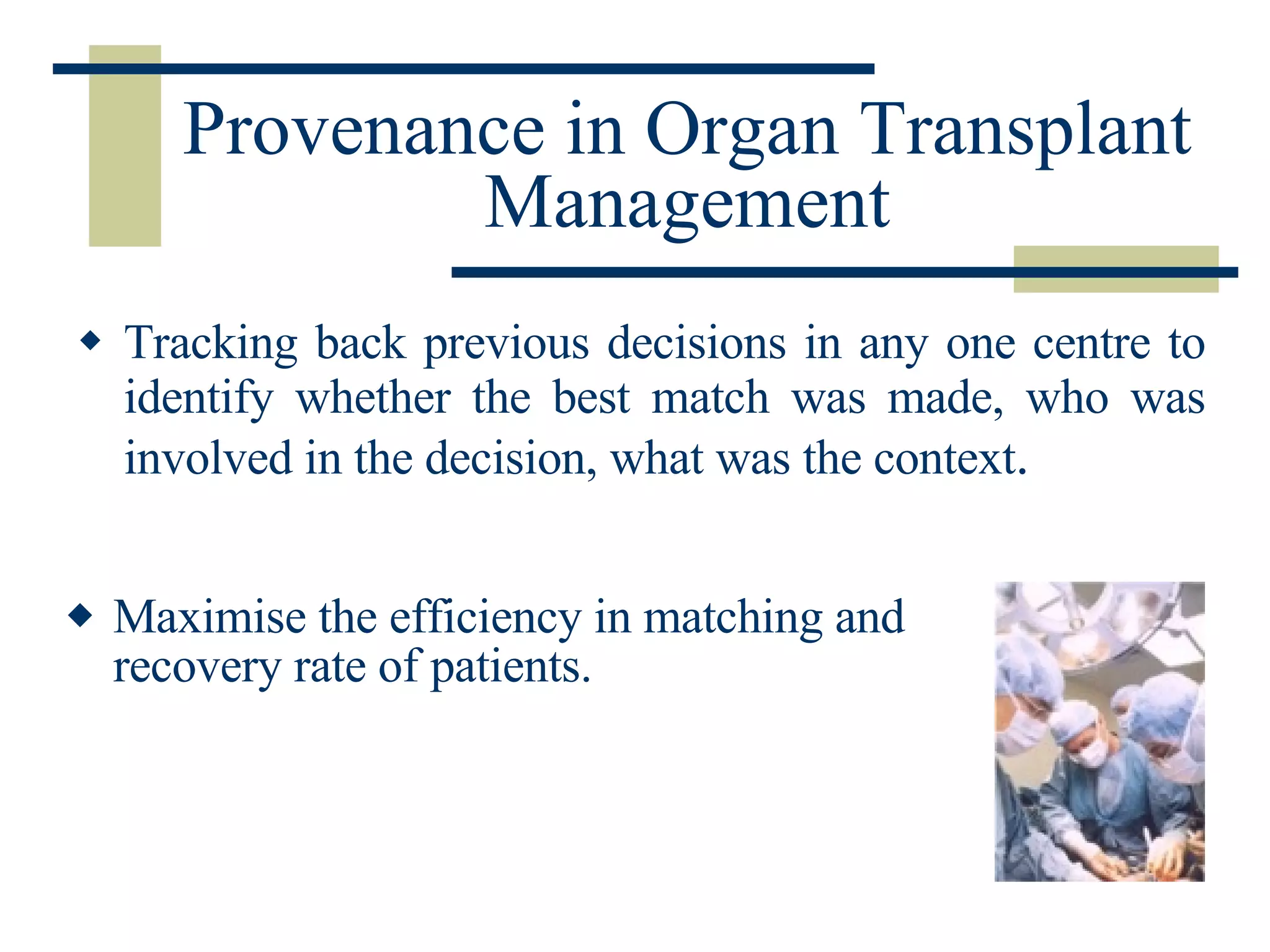 Provenance in Organ Transplant Management Tracking back previous decisions in any one centre to identify whether the best match was made, who was involved in the decision, what was the context .  Maximise the efficiency in matching and recovery rate of patients. 