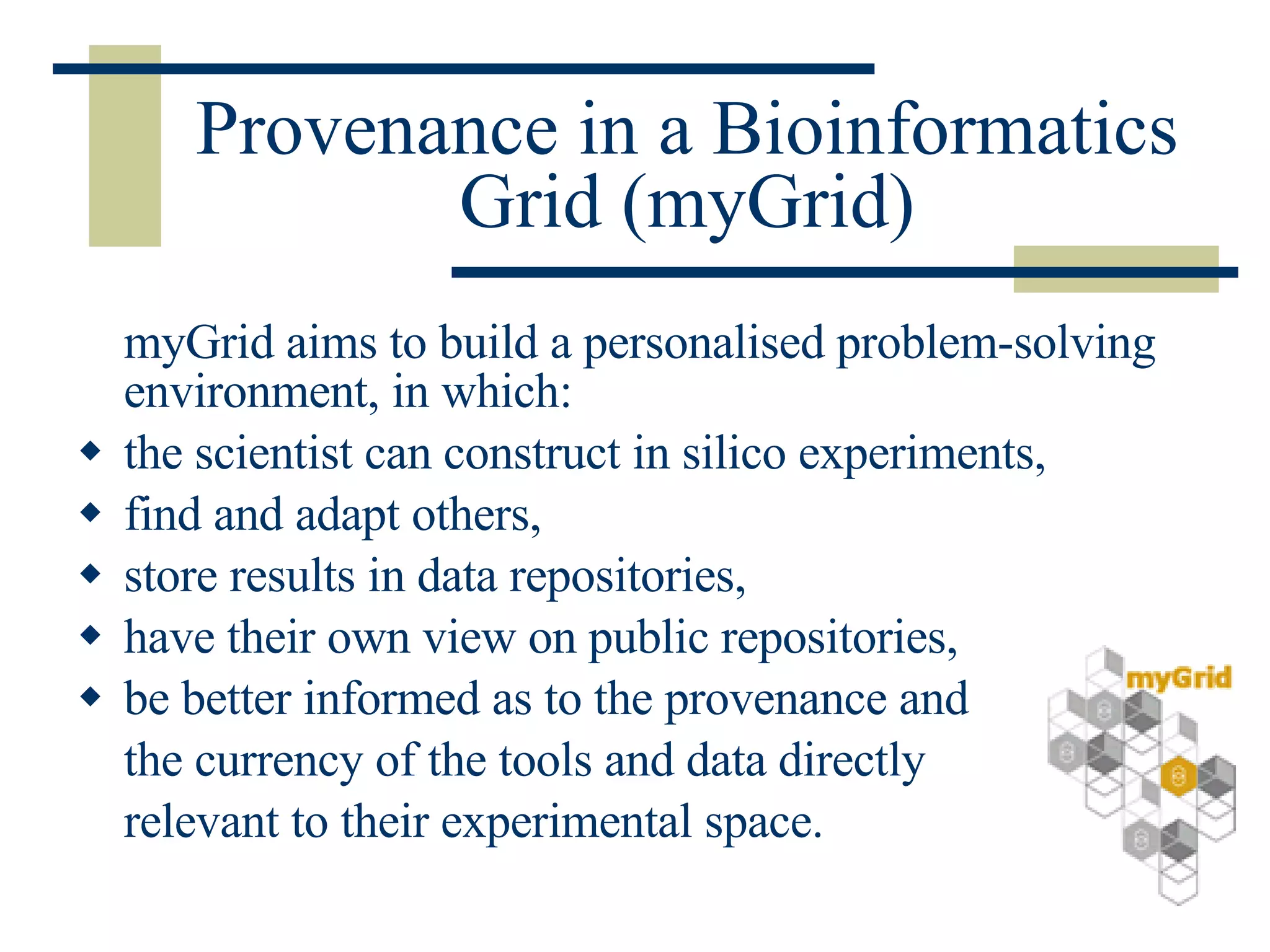 Provenance in a Bioinformatics Grid (myGrid) myGrid aims to build a personalised problem-solving environment, in which: the scientist can construct in silico experiments, find and adapt others, store results in data repositories, have their own view on public repositories,  be better informed as to the provenance and the currency of the tools and data directly relevant to their experimental space. 