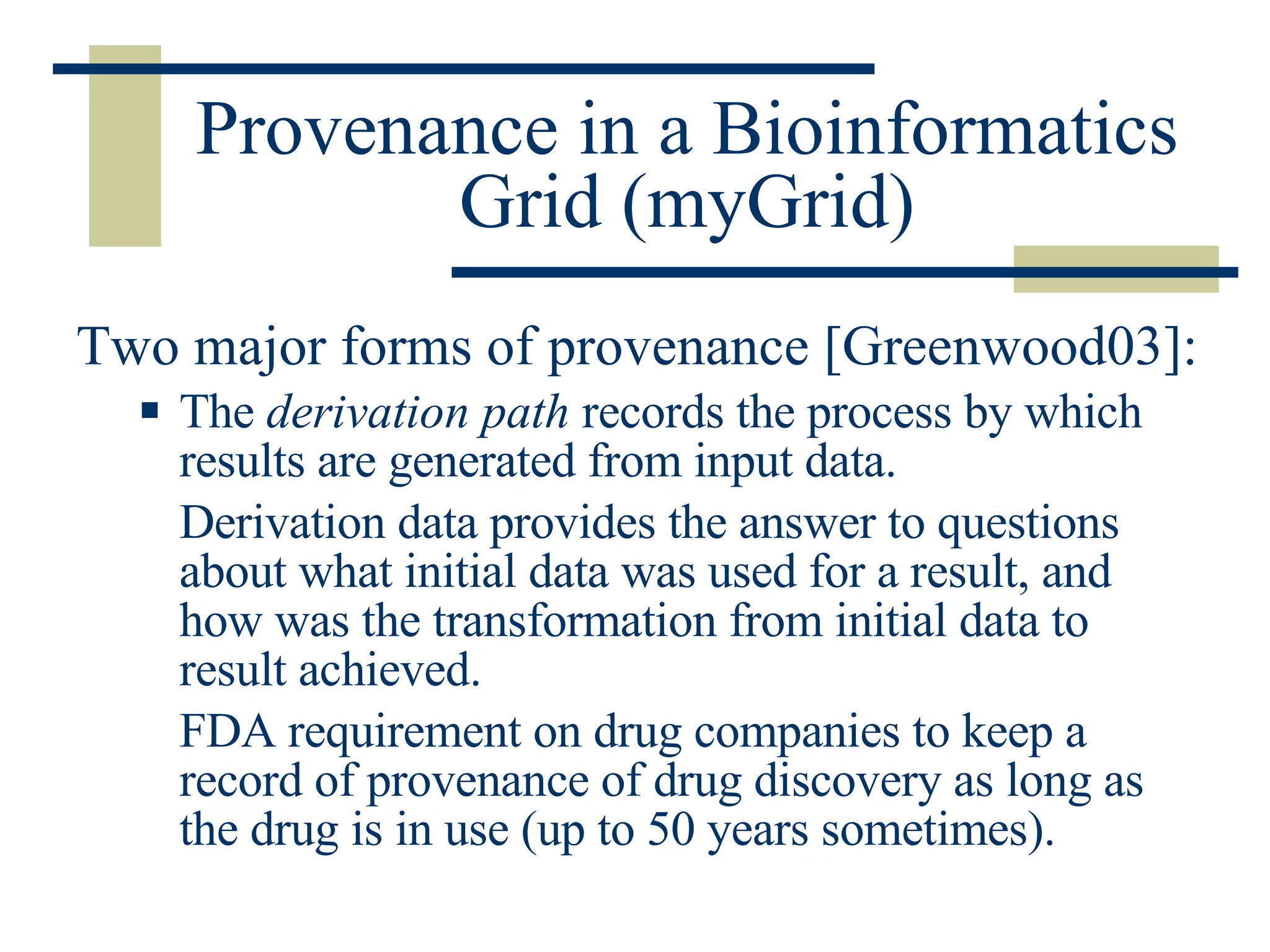 Provenance in a Bioinformatics Grid (myGrid) Two major forms of provenance [Greenwood03]: The  derivation path  records the process by which results are generated from input data. Derivation data provides the answer to questions about what initial data was used for a result, and how was the transformation from initial data to result achieved.  FDA requirement on drug companies to keep a record of provenance of drug discovery as long as the drug is in use (up to 50 years sometimes). 