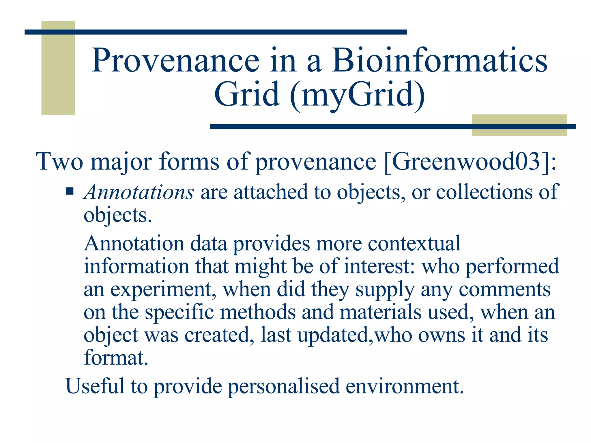 Provenance in a Bioinformatics Grid (myGrid) Two major forms of provenance [Greenwood03]: Annotations  are attached to objects, or collections of objects.  Annotation data provides more contextual information that might be of interest: who performed an experiment, when did they supply any comments on the specific methods and materials used, when an object was created, last updated,who owns it and its format. Useful to provide personalised environment. 
