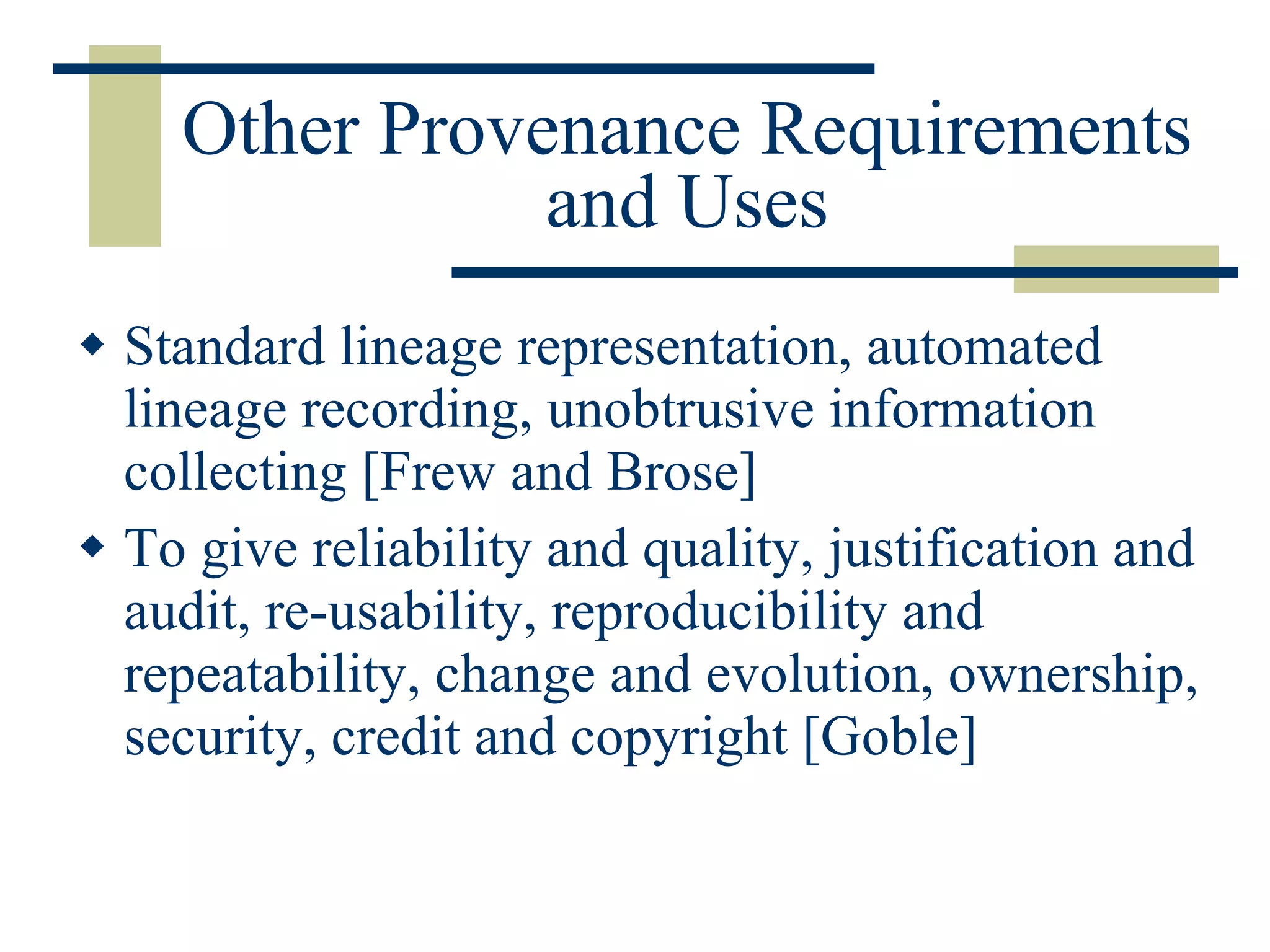Other Provenance Requirements and Uses Standard lineage representation, automated lineage recording, unobtrusive information collecting [Frew and Brose] To give reliability and quality, justification and audit, re-usability, reproducibility and repeatability, change and evolution, ownership, security, credit and copyright [Goble] 