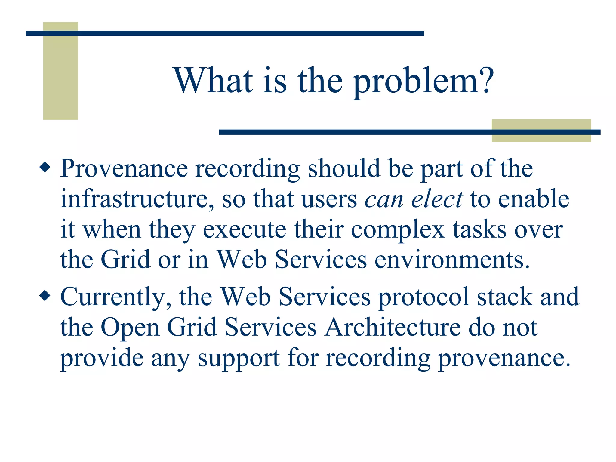 What is the problem? Provenance recording should be part of the infrastructure, so that users  can elect  to enable it when they execute their complex tasks over the Grid or in Web Services environments.  Currently, the Web Services protocol stack and the Open Grid Services Architecture do not provide any support for recording provenance.  