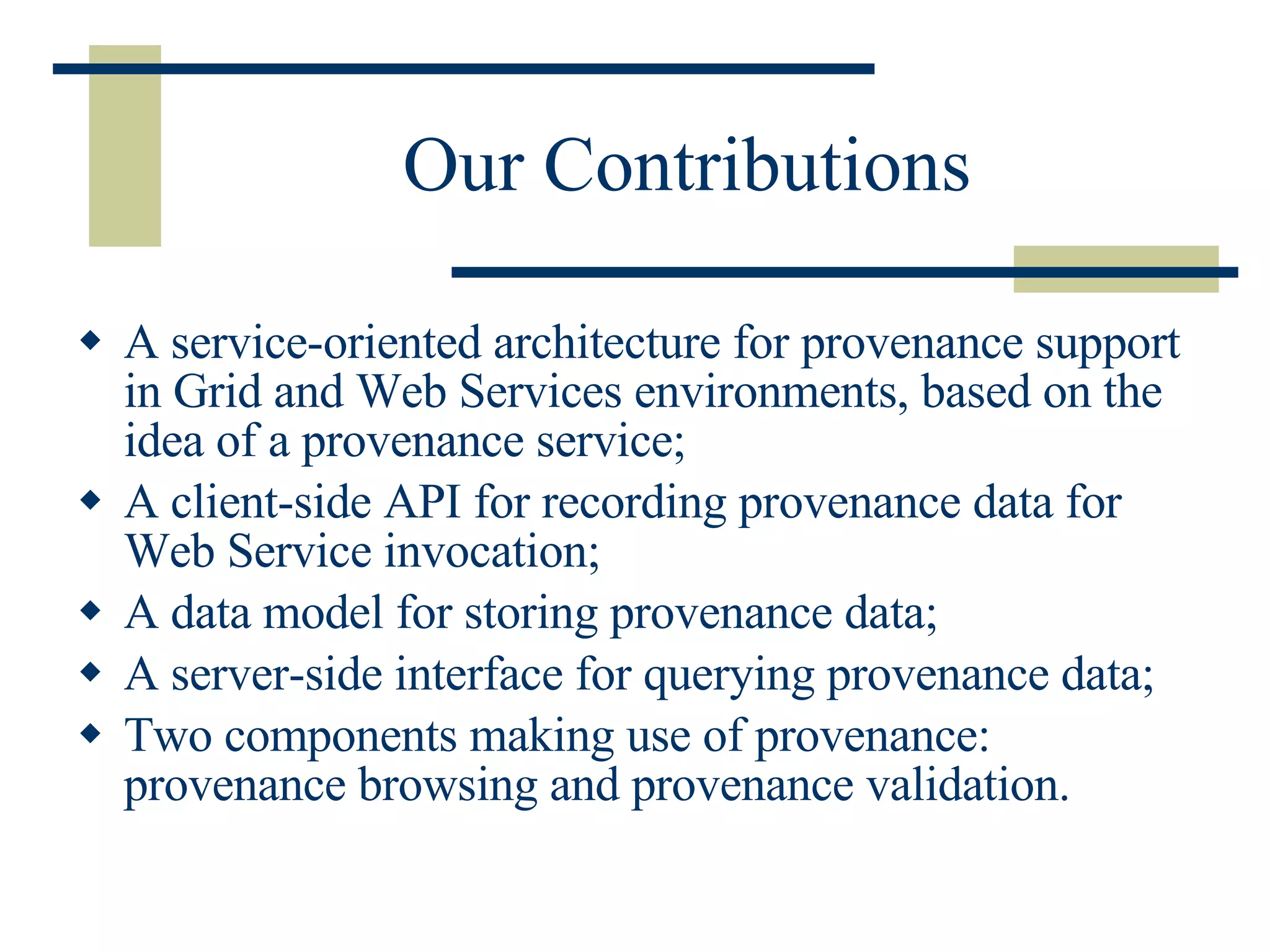 Our Contributions A service-oriented architecture for provenance support in Grid and Web Services environments, based on the idea of a provenance service; A client-side API for recording provenance data for Web Service invocation; A data model for storing provenance data; A server-side interface for querying provenance data;  Two components making use of provenance: provenance browsing and provenance validation. 