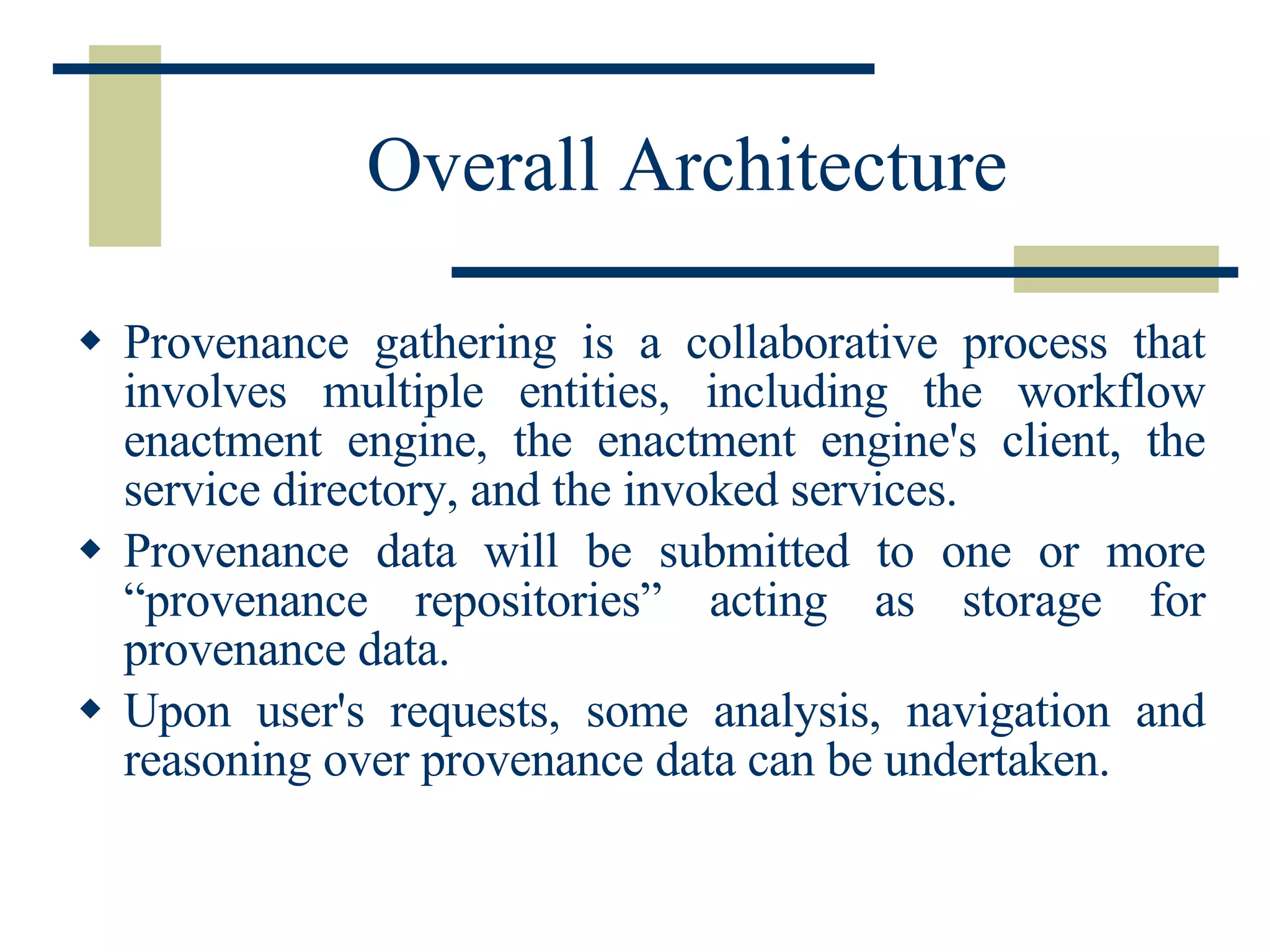 Overall Architecture Provenance gathering is a collaborative process that involves multiple entities, including the workflow enactment engine, the enactment engine's client, the service directory, and the invoked services.  Provenance data will be submitted to one or more “provenance repositories” acting as storage for provenance data.  Upon user's requests, some analysis, navigation and reasoning over provenance data can be undertaken.  